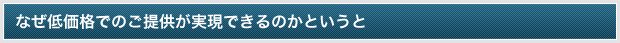 なぜ低価格でのご提供が実現できるのかというと