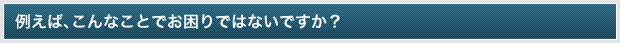 例えば、こんなことでお困りではないですか？