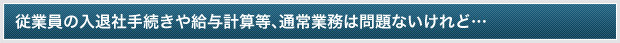 従業員の入退社手続きや給与計算等、通常業務は問題ないけれど…
